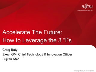 Accelerate The Future:
How to Leverage the 3 “I”s
Craig Baty
Exec. GM, Chief Technology & Innovation Officer
Fujitsu ANZ


                                    COMMERCIAL IN CONFIDENCE   © Copyright 2011 Fujitsu Services Limited
 