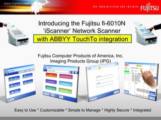 Fujitsu Computer Products of America, Inc. Imaging Products Group (IPG) Introducing the Fujitsu fi-6010N ‘iScanner’ Network Scanner Easy to Use * Customizable * Simple to Manage * Highly Secure * Integrated with ABBYY TouchTo integration 