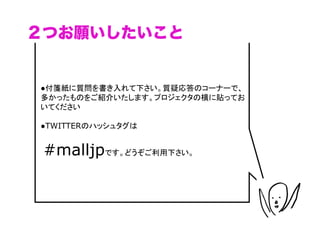 ２つお願いしたいこと


●付箋紙に質問を書き入れて下さい。質疑応答のコーナーで、
多かったものをご紹介いたします。プロジェクタの横に貼ってお
いてください

●TWITTERのハッシュタグは


 #malljpです。どうぞご利用下さい。


                                （C）	
 