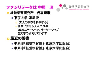 ファシリテータは 中原 淳
  経営学習研究所 代表理事
   東京大学・准教授	
     「大人の学びを科学する」	

     企業における人々の成長、 
    コミュニケーション、リーダーシップ 
    を大学で研究しています	
  最近の著書
   中原淳「職場学習論」（東京大学出版会）	
   中原淳「経営学習論」（東京大学出版会）	
 
