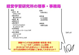 経営学習研究所の理事・事務局
 理事：                監事： 
 　●田中　潤             　●清水智之	
 　　sMALLラボ 
 　●板谷和代             研究員
   働く女性ラボ           　●小池貴彦
 　●長岡　健             　●松浦李恵
 　●岡部大介 
 　●島田徳子             事務局： 
 　　Communication    　●栗村友美	
   & culture ラボ 
 　●平野智紀
 　　アートコミュニケーションラボ
 　●牧村真帆                        ラボっす	
 　　スタイルラボ 
 　●中原　淳
 　　プロセスデザインラボ	


      実験マインドのある実務家・研究者・学生
        「一人一ラボ！」の時代：1人1探究
     ゆくゆくは「ラボ」を持ちたい！方を応援します
   まずは各理事のラボ活動にご参加してみませんか？
 