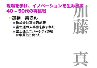 加
現場を歩け、イノベーションを生み出す
40 ‒ 50代の再挑戦
 加藤 真さん



                      藤
    株式会社富士通総研	
    富士通の人事畑を歩まれた	
    富士通ユニバーシティの頃 
     に中原と出会った	


                       
                      真
 