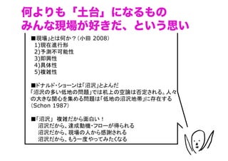 何よりも「土台」になるもの
みんな現場が好きだ、という思い
■現場」とは何か？（小田 2008）	
　1)現在進行形	
　2)予測不可能性	
　3)即興性	
　4)具体性	
　5)複雑性

■ドナルド・ショーンは「沼沢」とよんだ
「沼沢の多い低地の問題」では机上の空論は否定される。人々
の大きな関心を集める問題は「低地の沼沢地帯」に存在する
（Schon 1987）

■「沼沢」　複雑だから面白い！
　　沼沢だから、達成動機・フローが得られる
　　沼沢だから、現場の人から感謝される
　　沼沢だから、もう一度やってみたくなる

                               （C）	
 