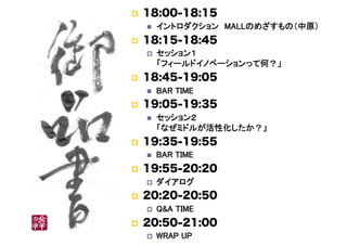     18:00-18:15
         イントロダクション　MALLのめざすもの（中原）	
    18:15-18:45
         セッション１ 
          「フィールドイノベーションって何？」	
    18:45-19:05
         BAR TIME	
    19:05-19:35
         セッション２ 
          「なぜミドルが活性化したか？」	
    19:35-19:55
         BAR TIME	
    19:55-20:20
         ダイアログ	
    20:20-20:50
         Q&A TIME	
    20:50-21:00
         WRAP UP	
 