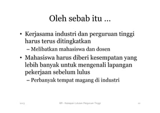 Oleh sebab itu …
•  Kerjasama industri dan perguruan tinggi
harus terus ditingkatkan
– Melibatkan mahasiswa dan dosen
•  Mahasiswa harus diberi kesempatan yang
lebih banyak untuk mengenali lapangan
pekerjaan sebelum lulus
– Perbanyak tempat magang di industri
2013 BR - Kesiapan Lulusan Perguruan Tinggi
 10
 