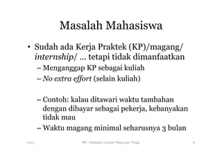 Masalah Mahasiswa
•  Sudah ada Kerja Praktek (KP)/magang/
internship/ … tetapi tidak dimanfaatkan
– Menganggap KP sebagai kuliah
– No extra effort (selain kuliah)
– Contoh: kalau ditawari waktu tambahan
dengan dibayar sebagai pekerja, kebanyakan
tidak mau
– Waktu magang minimal seharusnya 3 bulan
2013 BR - Kesiapan Lulusan Perguruan Tinggi
 6
 