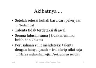 Akibatnya …
•  Setelah selesai kuliah baru cari pekerjaan
… Terlambat …
•  Talenta tidak terdeteksi di awal
•  Semua lulusan sama | tidak memiliki
kelebihan khusus
•  Perusahaan sulit mendeteksi talenta
dengan hanya ijasah + transkrip nilai saja
… Harus melakukan ujian/rekrutmen sendiri
2013 BR - Kesiapan Lulusan Perguruan Tinggi
 8
 