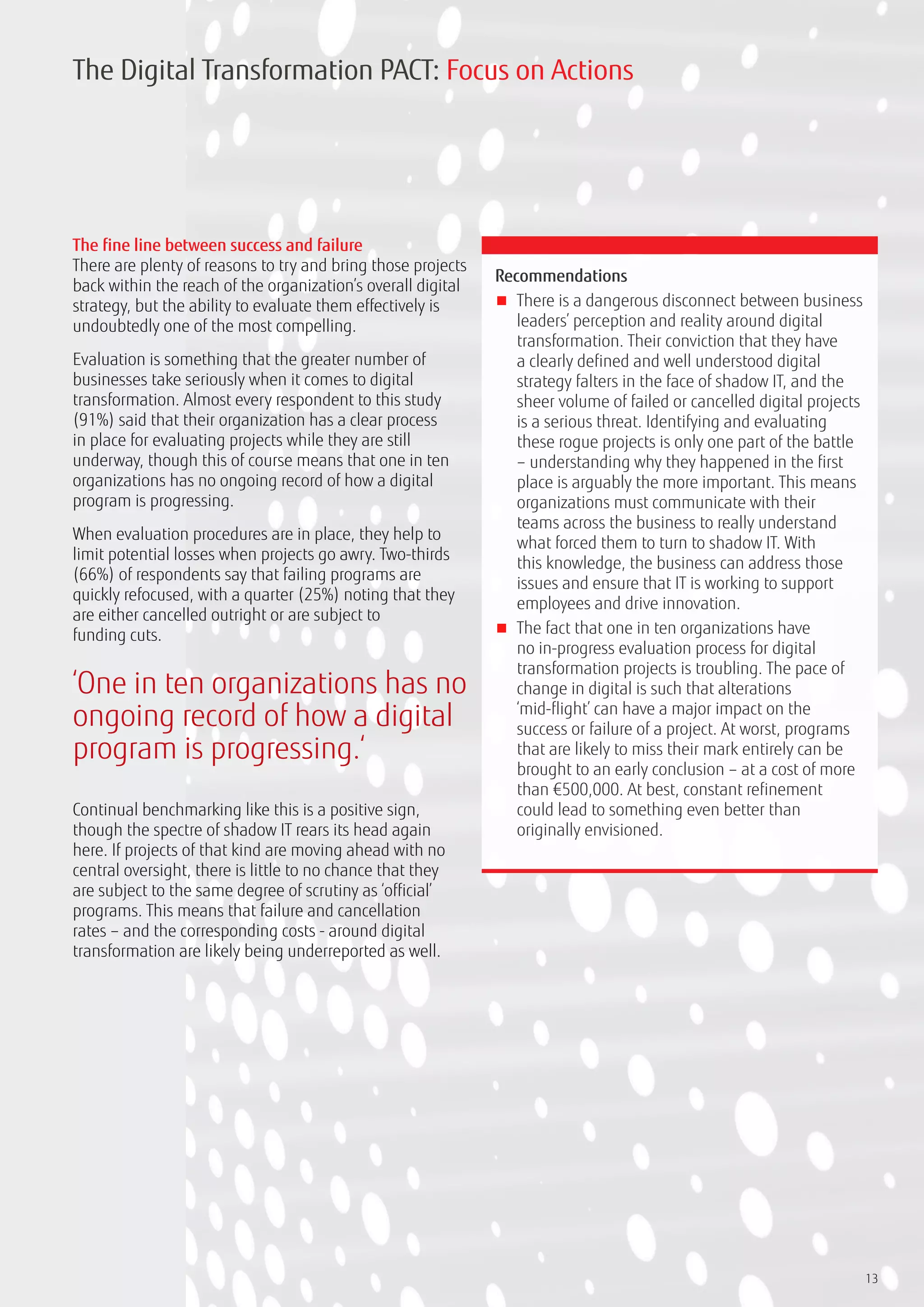 13
The fine line between success and failure
There are plenty of reasons to try and bring those projects
back within the reach of the organization’s overall digital
strategy, but the ability to evaluate them effectively is
undoubtedly one of the most compelling.
Evaluation is something that the greater number of
businesses take seriously when it comes to digital
transformation. Almost every respondent to this study
(91%) said that their organization has a clear process
in place for evaluating projects while they are still
underway, though this of course means that one in ten
organizations has no ongoing record of how a digital
program is progressing.
When evaluation procedures are in place, they help to
limit potential losses when projects go awry. Two-thirds
(66%) of respondents say that failing programs are
quickly refocused, with a quarter (25%) noting that they
are either cancelled outright or are subject to
funding cuts.
Continual benchmarking like this is a positive sign,
though the spectre of shadow IT rears its head again
here. If projects of that kind are moving ahead with no
central oversight, there is little to no chance that they
are subject to the same degree of scrutiny as ‘official’
programs. This means that failure and cancellation
rates – and the corresponding costs - around digital
transformation are likely being underreported as well.
Recommendations
■■ There is a dangerous disconnect between business
leaders’ perception and reality around digital
transformation. Their conviction that they have
a clearly defined and well understood digital
strategy falters in the face of shadow IT, and the
sheer volume of failed or cancelled digital projects
is a serious threat. Identifying and evaluating
these rogue projects is only one part of the battle
– understanding why they happened in the first
place is arguably the more important. This means
organizations must communicate with their
teams across the business to really understand
what forced them to turn to shadow IT. With
this knowledge, the business can address those
issues and ensure that IT is working to support
employees and drive innovation.
■■ The fact that one in ten organizations have
no in-progress evaluation process for digital
transformation projects is troubling. The pace of
change in digital is such that alterations
‘mid-flight’ can have a major impact on the
success or failure of a project. At worst, programs
that are likely to miss their mark entirely can be
brought to an early conclusion – at a cost of more
than €500,000. At best, constant refinement
could lead to something even better than
originally envisioned.
The Digital Transformation PACT: Focus on Actions
‘One in ten organizations has no
ongoing record of how a digital
program is progressing.‘
 