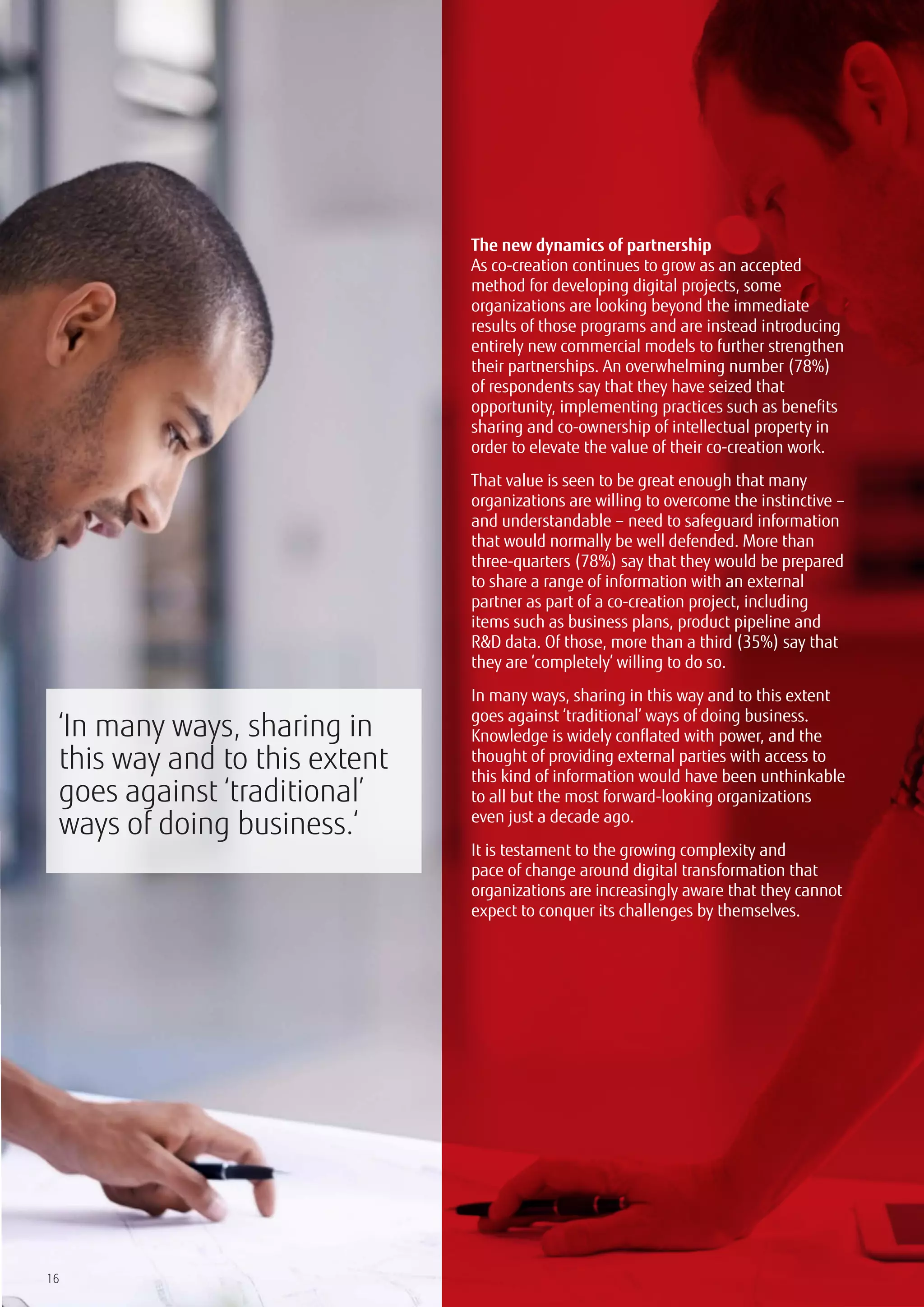 16
The new dynamics of partnership
As co-creation continues to grow as an accepted
method for developing digital projects, some
organizations are looking beyond the immediate
results of those programs and are instead introducing
entirely new commercial models to further strengthen
their partnerships. An overwhelming number (78%)
of respondents say that they have seized that
opportunity, implementing practices such as benefits
sharing and co-ownership of intellectual property in
order to elevate the value of their co-creation work.
That value is seen to be great enough that many
organizations are willing to overcome the instinctive –
and understandable – need to safeguard information
that would normally be well defended. More than
three-quarters (78%) say that they would be prepared
to share a range of information with an external
partner as part of a co-creation project, including
items such as business plans, product pipeline and
R&D data. Of those, more than a third (35%) say that
they are ‘completely’ willing to do so.
In many ways, sharing in this way and to this extent
goes against ‘traditional’ ways of doing business.
Knowledge is widely conflated with power, and the
thought of providing external parties with access to
this kind of information would have been unthinkable
to all but the most forward-looking organizations
even just a decade ago.
It is testament to the growing complexity and
pace of change around digital transformation that
organizations are increasingly aware that they cannot
expect to conquer its challenges by themselves.
‘In many ways, sharing in
this way and to this extent
goes against ‘traditional’
ways of doing business.‘
 