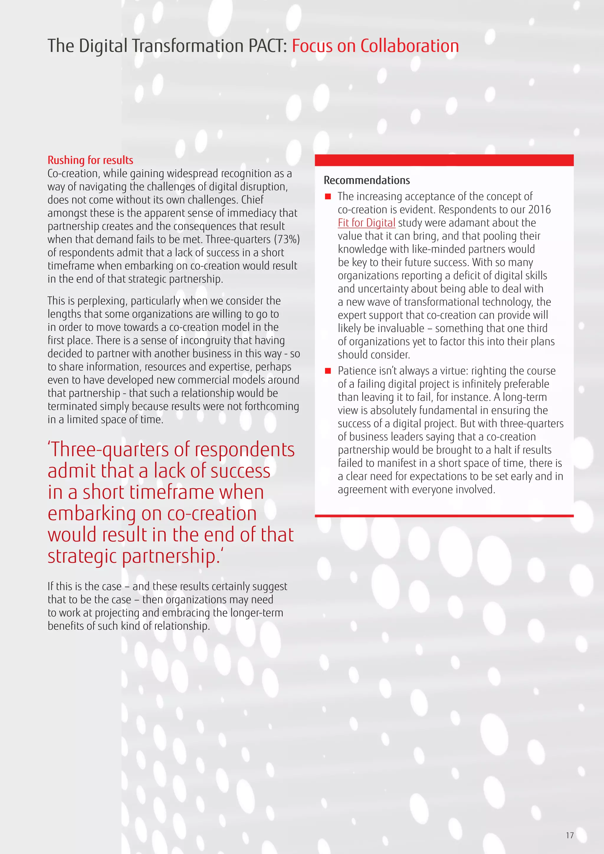 17
Rushing for results
Co-creation, while gaining widespread recognition as a
way of navigating the challenges of digital disruption,
does not come without its own challenges. Chief
amongst these is the apparent sense of immediacy that
partnership creates and the consequences that result
when that demand fails to be met. Three-quarters (73%)
of respondents admit that a lack of success in a short
timeframe when embarking on co-creation would result
in the end of that strategic partnership.
This is perplexing, particularly when we consider the
lengths that some organizations are willing to go to
in order to move towards a co-creation model in the
first place. There is a sense of incongruity that having
decided to partner with another business in this way - so
to share information, resources and expertise, perhaps
even to have developed new commercial models around
that partnership - that such a relationship would be
terminated simply because results were not forthcoming
in a limited space of time.
If this is the case – and these results certainly suggest
that to be the case – then organizations may need
to work at projecting and embracing the longer-term
benefits of such kind of relationship.
Recommendations
■■ The increasing acceptance of the concept of
co-creation is evident. Respondents to our 2016
Fit for Digital study were adamant about the
value that it can bring, and that pooling their
knowledge with like-minded partners would
be key to their future success. With so many
organizations reporting a deficit of digital skills
and uncertainty about being able to deal with
a new wave of transformational technology, the
expert support that co-creation can provide will
likely be invaluable – something that one third
of organizations yet to factor this into their plans
should consider.
■■ Patience isn’t always a virtue: righting the course
of a failing digital project is infinitely preferable
than leaving it to fail, for instance. A long-term
view is absolutely fundamental in ensuring the
success of a digital project. But with three-quarters
of business leaders saying that a co-creation
partnership would be brought to a halt if results
failed to manifest in a short space of time, there is
a clear need for expectations to be set early and in
agreement with everyone involved.
The Digital Transformation PACT: Focus on Collaboration
‘Three-quarters of respondents
admit that a lack of success
in a short timeframe when
embarking on co-creation
would result in the end of that
strategic partnership.‘
 