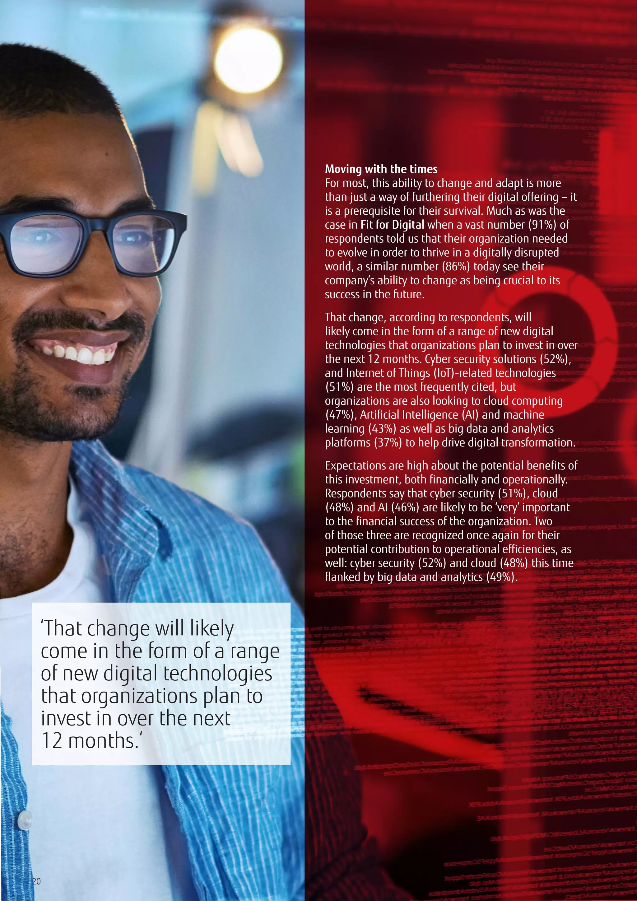 20
Moving with the times
For most, this ability to change and adapt is more
than just a way of furthering their digital offering – it
is a prerequisite for their survival. Much as was the
case in Fit for Digital when a vast number (91%) of
respondents told us that their organization needed
to evolve in order to thrive in a digitally disrupted
world, a similar number (86%) today see their
company’s ability to change as being crucial to its
success in the future.
That change, according to respondents, will
likely come in the form of a range of new digital
technologies that organizations plan to invest in over
the next 12 months. Cyber security solutions (52%),
and Internet of Things (IoT)-related technologies
(51%) are the most frequently cited, but
organizations are also looking to cloud computing
(47%), Artificial Intelligence (AI) and machine
learning (43%) as well as big data and analytics
platforms (37%) to help drive digital transformation.
Expectations are high about the potential benefits of
this investment, both financially and operationally.
Respondents say that cyber security (51%), cloud
(48%) and AI (46%) are likely to be ‘very’ important
to the financial success of the organization. Two
of those three are recognized once again for their
potential contribution to operational efficiencies, as
well: cyber security (52%) and cloud (48%) this time
flanked by big data and analytics (49%).
‘That change will likely
come in the form of a range
of new digital technologies
that organizations plan to
invest in over the next
12 months.‘
 