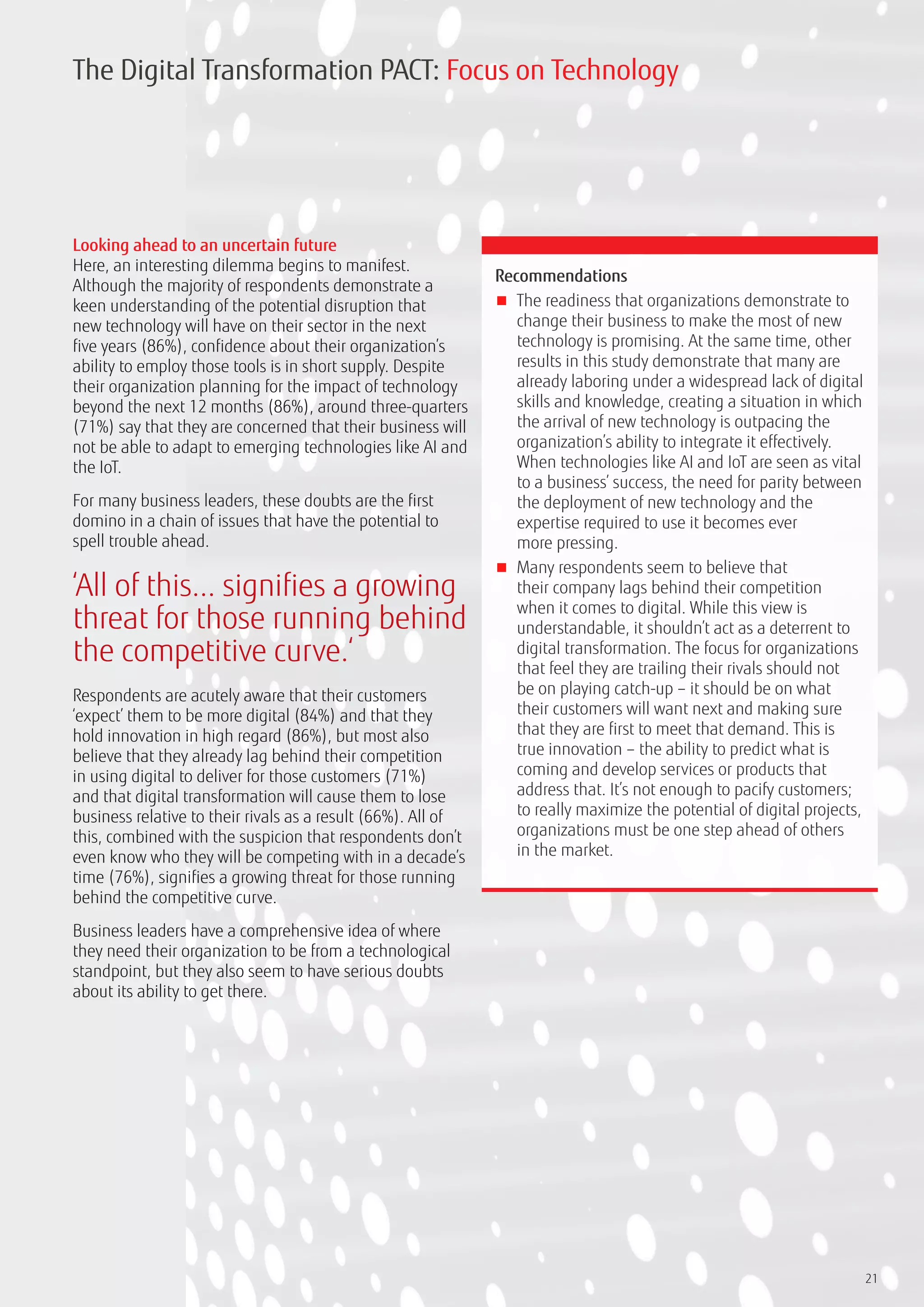 21
Looking ahead to an uncertain future
Here, an interesting dilemma begins to manifest.
Although the majority of respondents demonstrate a
keen understanding of the potential disruption that
new technology will have on their sector in the next
five years (86%), confidence about their organization’s
ability to employ those tools is in short supply. Despite
their organization planning for the impact of technology
beyond the next 12 months (86%), around three-quarters
(71%) say that they are concerned that their business will
not be able to adapt to emerging technologies like AI and
the IoT.
For many business leaders, these doubts are the first
domino in a chain of issues that have the potential to
spell trouble ahead.
Respondents are acutely aware that their customers
‘expect’ them to be more digital (84%) and that they
hold innovation in high regard (86%), but most also
believe that they already lag behind their competition
in using digital to deliver for those customers (71%)
and that digital transformation will cause them to lose
business relative to their rivals as a result (66%). All of
this, combined with the suspicion that respondents don’t
even know who they will be competing with in a decade’s
time (76%), signifies a growing threat for those running
behind the competitive curve.
Business leaders have a comprehensive idea of where
they need their organization to be from a technological
standpoint, but they also seem to have serious doubts
about its ability to get there.
Recommendations
■■ The readiness that organizations demonstrate to
change their business to make the most of new
technology is promising. At the same time, other
results in this study demonstrate that many are
already laboring under a widespread lack of digital
skills and knowledge, creating a situation in which
the arrival of new technology is outpacing the
organization’s ability to integrate it effectively.
When technologies like AI and IoT are seen as vital
to a business’ success, the need for parity between
the deployment of new technology and the
expertise required to use it becomes ever
more pressing.
■■ Many respondents seem to believe that
their company lags behind their competition
when it comes to digital. While this view is
understandable, it shouldn’t act as a deterrent to
digital transformation. The focus for organizations
that feel they are trailing their rivals should not
be on playing catch-up – it should be on what
their customers will want next and making sure
that they are first to meet that demand. This is
true innovation – the ability to predict what is
coming and develop services or products that
address that. It’s not enough to pacify customers;
to really maximize the potential of digital projects,
organizations must be one step ahead of others
in the market.
The Digital Transformation PACT: Focus on Technology
‘All of this... signifies a growing
threat for those running behind
the competitive curve.‘
 