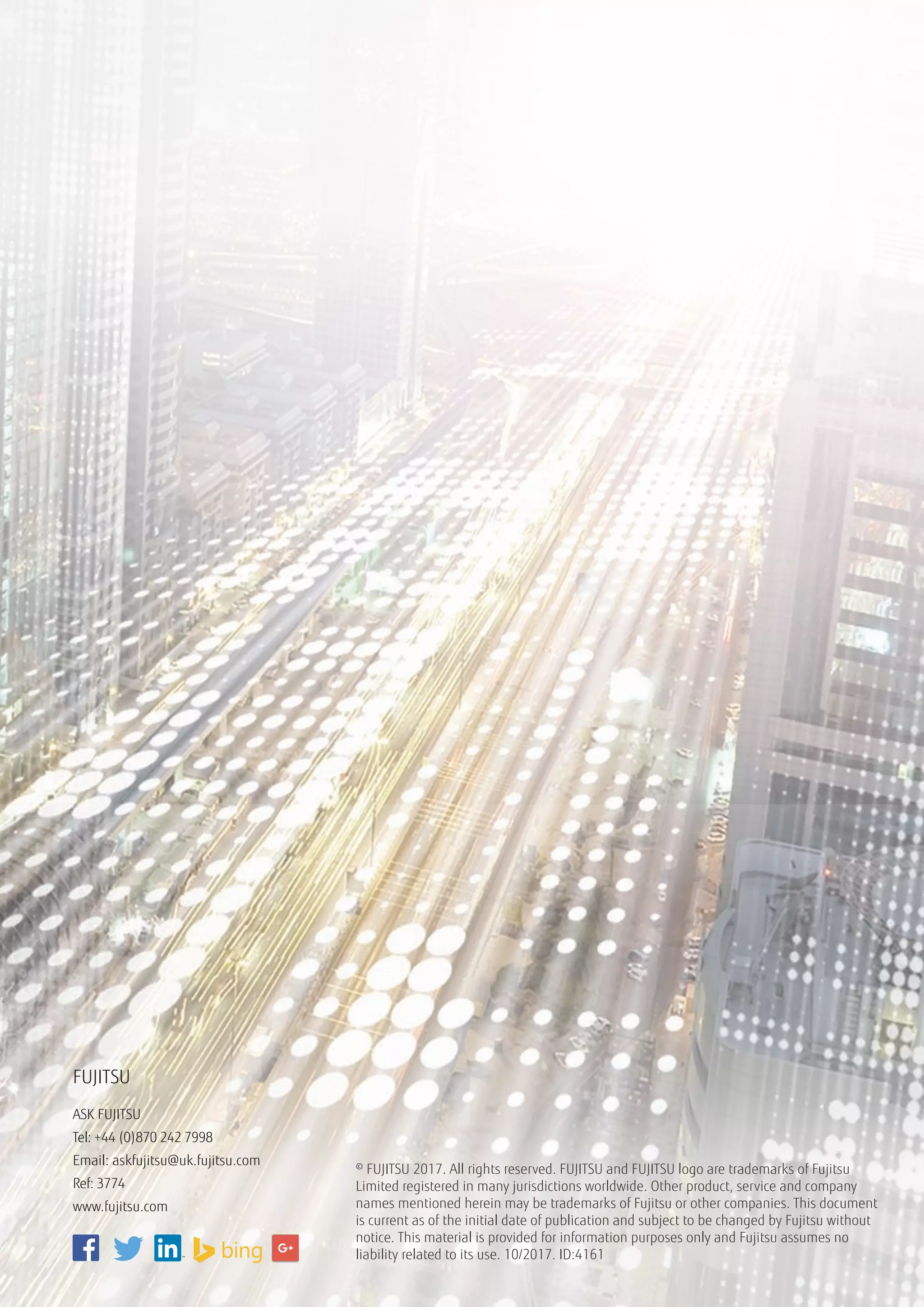 © FUJITSU 2017. All rights reserved. FUJITSU and FUJITSU logo are trademarks of Fujitsu
Limited registered in many jurisdictions worldwide. Other product, service and company
names mentioned herein may be trademarks of Fujitsu or other companies. This document
is current as of the initial date of publication and subject to be changed by Fujitsu without
notice. This material is provided for information purposes only and Fujitsu assumes no
liability related to its use. 10/2017. ID:4161
FUJITSU
ASK FUJITSU
Tel: +44 (0)870 242 7998
Email: askfujitsu@uk.fujitsu.com
Ref: 3774 	
www.fujitsu.com
 