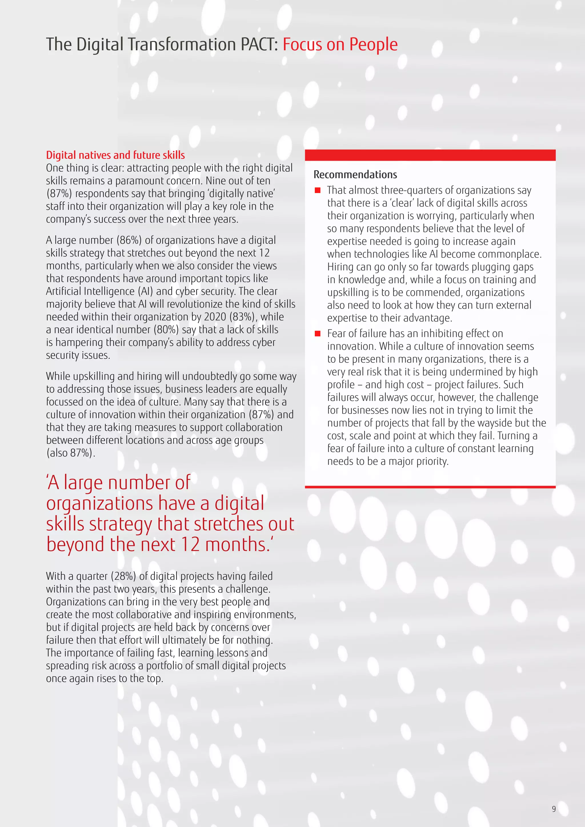 9
Digital natives and future skills
One thing is clear: attracting people with the right digital
skills remains a paramount concern. Nine out of ten
(87%) respondents say that bringing ‘digitally native’
staff into their organization will play a key role in the
company’s success over the next three years.
A large number (86%) of organizations have a digital
skills strategy that stretches out beyond the next 12
months, particularly when we also consider the views
that respondents have around important topics like
Artificial Intelligence (AI) and cyber security. The clear
majority believe that AI will revolutionize the kind of skills
needed within their organization by 2020 (83%), while
a near identical number (80%) say that a lack of skills
is hampering their company’s ability to address cyber
security issues.
While upskilling and hiring will undoubtedly go some way
to addressing those issues, business leaders are equally
focussed on the idea of culture. Many say that there is a
culture of innovation within their organization (87%) and
that they are taking measures to support collaboration
between different locations and across age groups
(also 87%).
With a quarter (28%) of digital projects having failed
within the past two years, this presents a challenge.
Organizations can bring in the very best people and
create the most collaborative and inspiring environments,
but if digital projects are held back by concerns over
failure then that effort will ultimately be for nothing.
The importance of failing fast, learning lessons and
spreading risk across a portfolio of small digital projects
once again rises to the top.
Recommendations
■■ That almost three-quarters of organizations say
that there is a ‘clear’ lack of digital skills across
their organization is worrying, particularly when
so many respondents believe that the level of
expertise needed is going to increase again
when technologies like AI become commonplace.
Hiring can go only so far towards plugging gaps
in knowledge and, while a focus on training and
upskilling is to be commended, organizations
also need to look at how they can turn external
expertise to their advantage.
■■ Fear of failure has an inhibiting effect on
innovation. While a culture of innovation seems
to be present in many organizations, there is a
very real risk that it is being undermined by high
profile – and high cost – project failures. Such
failures will always occur, however, the challenge
for businesses now lies not in trying to limit the
number of projects that fall by the wayside but the
cost, scale and point at which they fail. Turning a
fear of failure into a culture of constant learning
needs to be a major priority.
The Digital Transformation PACT: Focus on People
‘A large number of
organizations have a digital
skills strategy that stretches out
beyond the next 12 months.‘
 