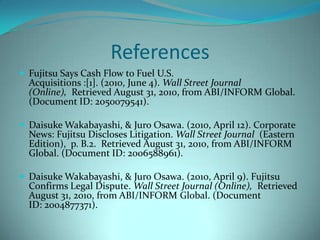 ReferencesFujitsu Says Cash Flow to Fuel U.S. Acquisitions:[1].(2010,June4).Wall Street Journal (Online), Retrieved August 31, 2010, from ABI/INFORM Global. (Document ID:2050079541).Daisuke Wakabayashi,&Juro Osawa.(2010,April12). Corporate News: Fujitsu Discloses Litigation.Wall Street Journal(Eastern Edition), p.B.2. Retrieved August 31, 2010, from ABI/INFORM Global. (Document ID:2006588961).Daisuke Wakabayashi,&Juro Osawa.(2010,April9). Fujitsu Confirms Legal Dispute.Wall Street Journal (Online), Retrieved August 31, 2010, from ABI/INFORM Global. (Document ID:2004877371).