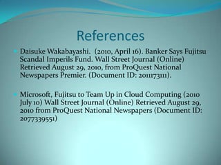ReferencesDaisuke Wakabayashi. (2010,April16). Banker Says Fujitsu Scandal Imperils Fund.Wall Street Journal (Online) Retrieved August 29, 2010, from ProQuest National Newspapers Premier. (Document ID:2011173111).Microsoft, Fujitsu to Team Up in Cloud Computing (2010 July 10) Wall Street Journal (Online) Retrieved August 29, 2010 from ProQuest National Newspapers (Document ID: 2077339551)