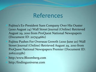 ReferencesFujitsu’s Ex-President Sues Company Over His Ouster (2010 August 24) Wall Street Journal (Online) Retrieved August 29, 2010 from ProQuest National Newspapers (Document ID: 2117934661)Fujitsu Pushes For Overseas Growth (2010 June 20) Wall Street Journal (Online) Retrieved August 29, 2010 from ProQuest National Newspapers Premier (Document ID: 2062225581)http:/www.Bloomberg.comhttp:/findinguniverse.com