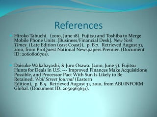 ReferencesHiroko Tabuchi. (2010,June18). Fujitsu and Toshiba to Merge Mobile Phone Units:[Business/Financial Desk].New York Times(Late Edition (east Coast)), p.B.7. Retrieved August 31, 2010, from ProQuest National Newspapers Premier. (Document ID:2060806701).Daisuke Wakabayashi,&Juro Osawa.(2010,June7). Fujitsu Hunts for Deals in U.S. --- Improved Finances Make Acquisitions Possible, and Processor Pact With Sun Is Likely to Be Retained.Wall Street Journal(Eastern Edition), p.B.5. Retrieved August 31, 2010, from ABI/INFORM Global. (Document ID:2050963631).