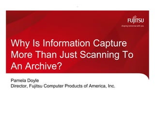 Pamela Doyle
Director, Fujitsu Computer Products of America, Inc.
Why Is Information Capture
More Than Just Scanning To
An Archive?
 
