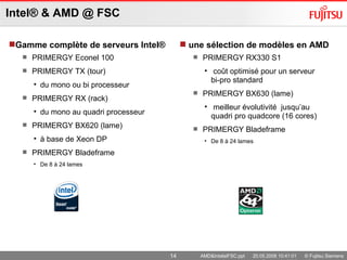Intel ® & AMD @ FSC Gamme complète de serveurs Intel ® PRIMERGY Econel 100 PRIMERGY TX (tour)  du mono ou bi processeur  PRIMERGY RX (rack)  du mono au quadri processeur  PRIMERGY BX620 (lame)  à base de Xeon DP PRIMERGY Bladeframe De 8 à 24 lames  une sélection de modèles en AMD  PRIMERGY RX330 S1 coût optimisé pour un serveur  bi-pro standard  PRIMERGY BX630 (lame) meilleur évolutivité  jusqu’au quadri pro quadcore (16 cores) PRIMERGY Bladeframe De 8 à 24 lames  AMD&IntelatFSC.ppt  20.05.2008 10:41:01  © Fujitsu Siemens Computers 2008  All rights reserved 