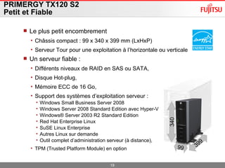 PRIMERGY TX120 S2 Petit et Fiable Le plus petit encombrement Châssis compact : 99 x 340 x 399 mm (LxHxP) Serveur Tour pour une exploitation à l’horizontale ou verticale Un serveur fiable :  Différents niveaux de RAID en SAS ou SATA,  Disque Hot-plug, Mémoire ECC de 16 Go,  Support des systèmes d’exploitation serveur : Windows Small Business Server 2008 Windows Server 2008 Standard Edition avec Hyper-V Windows® Server 2003 R2 Standard Edition Red Hat Enterprise Linux SuSE Linux Enterprise  Autres Linux sur demande  Outil complet d’administration serveur (à distance ),  TPM (Trusted Platform Module) en option 399 99 340 