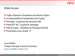 Ordre du jour  Fujitsu Siemens Computers est devenu Fujitsu  La disponibilité et l’évolutivité avec Fujitsu  Primergy : la gamme de serveurs x86 FibreCAT SX : la gamme stockage Intel & Fujitsu : Nehalem & Primergy Dual S5 Promotions avec Actual  IT Anne MORIN Category Manager Enterprise Business [email_address]   Copyright 2009 FUJITSU LIMITED 