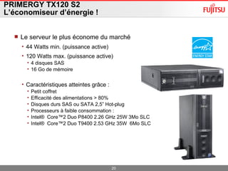 PRIMERGY TX120 S2 L’économiseur d’énergie ! Le serveur le plus économe du marché 44 Watts min. (puissance active) 120 Watts max. (puissance active)  4 disques SAS 16 Go de mémoire Caractéristiques atteintes grâce : Petit coffret Efficacité des alimentations > 80% Disques durs SAS ou SATA 2,5” Hot-plug Processeurs à faible consommation : Intel ®   Core ™ 2 Duo P8400 2.26 GHz 25W 3Mo SLC Intel ®   Core ™ 2 Duo T9400 2.53 GHz 35W  6Mo SLC 