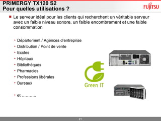 PRIMERGY TX120 S2 Pour quelles utilisations ? Le serveur idéal pour les clients qui recherchent un véritable serveur avec un faible niveau sonore, un faible encombrement et une faible consommation Département / Agences d’entreprise Distribution / Point de vente Ecoles Hôpitaux  Bibliothèques Pharmacies Professions libérales  Bureaux et ………..  
