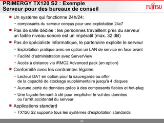 PRIMERGY TX120 S2 : Exemple Serveur pour des bureaux de conseil Un système qui fonctionne 24h/24:  composants du serveur conçus pour une exploitation 24x7 Pas de salle dédiée : les personnes travaillent près du serveur un faible niveau sonore est un impératif (max. 32 dB) Pas de spécialiste informatique, le partenaire exploite le serveur Exploitation pratique avec en option un LAN de service en face avant Facilité d’administration avec ServerView  Accès à distance via iRMC2 Advanced pack (en option) Conformité avec les contraintes légales Lecteur DAT en option pour la sauvegarde ou offrir de la capacité de stockage supplémentaire jusqu'à 4 disques Aucune perte de données grâce à des composants fiables et hot-plug Une façade fermant à clé pour empêcher le vol des données ou l’arrêt accidentel du serveur Applications standard  TX120 S2 supporte tous les systèmes d’exploitation standards 