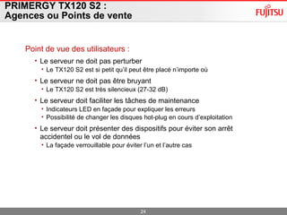 PRIMERGY TX120 S2 :  Agences ou Points de vente Point de vue des utilisateurs : Le serveur ne doit pas perturber  Le TX120 S2 est si petit qu’il peut être placé n’importe où Le serveur ne doit pas être bruyant Le TX120 S2 est très silencieux (27-32 dB) Le serveur doit faciliter les tâches de maintenance Indicateurs LED en façade pour expliquer les erreurs Possibilité de changer les disques hot-plug en cours d’exploitation Le serveur doit présenter des dispositifs pour éviter son arrêt accidentel ou le vol de données La façade verrouillable pour éviter l’un et l’autre cas 