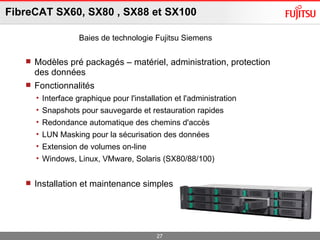 FibreCAT SX60, SX80 , SX88 et SX100 Modèles pré packagés – matériel, administration, protection des données  Fonctionnalités Interface graphique pour l'installation et l'administration Snapshots pour sauvegarde et restauration rapides  Redondance automatique des chemins d'accès LUN Masking pour la sécurisation des données Extension de volumes on-line Windows, Linux, VMware, Solaris (SX80/88/100) Installation et maintenance simples Baies de technologie Fujitsu Siemens 