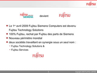 Le 1 er  avril 2009 Fujitsu Siemens Computers est devenu  Fujitsu Technology Solutions  100% Fujitsu, rachat par Fujitsu des parts de Siemens  Nouveau périmètre mondial  deux sociétés travaillant en synergie sous un seul nom :  Fujitsu Technology Solutions &  Fujitsu Services Copyright 2009 FUJITSU LIMITED devient  