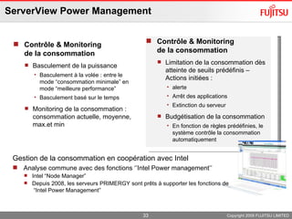 ServerView Power Management Contrôle & Monitoring de la consommation Basculement de la puissance Basculement à la volée : entre le mode “consommation minimale” en mode “meilleure performance”  Basculement basé sur le temps Monitoring de la consommation :  consommation actuelle, moyenne, max.et min Copyright 2009 FUJITSU LIMITED Contrôle & Monitoring de la consommation Limitation de la consommation dès atteinte de seuils prédéfinis – Actions initiées : alerte Arrêt des applications Extinction du serveur Budgétisation de la consommation En fonction de règles prédéfinies, le système contrôle la consommation automatiquement Gestion de la consommation en coopération avec Intel Analyse commune avec des fonctions ‘’Intel Power management’’ Intel “Node Manager”  Depuis 2008, les serveurs PRIMERGY sont prêts à supporter les fonctions de  “Intel Power Management” 