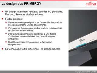 Le design des PRIMERGY Un design totalement nouveau pour les PC portables, Desktop, Serveurs et périphériques Fujitsu propose : Un nouveau design original pour l’ensemble des produits avec une approche unifiée et cohérente. L’engagement de développer des produits qui répondent aux besoins de nos clients. Une technologie innovante combinée à une facilité d’utilisation, la convivialité et des caractéristiques innovantes Qualité maximale : l’ingénierie et la fabrication européennes. La technologie fait la différence – le Design l’illustre Copyright 2009 FUJITSU LIMITED 
