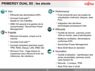 PRIMERGY DUAL S5 : les atouts  Vert Efficacité des alimentations 89% Concept Cool-safe™  façade en nid d’abeilles  iRMC S2 associé à la gestion de la consommation “ServerView Power Management” Fiabilité Mémoire hot-spare, unique sur le marché Concept Cool-safe™  Concept modulaire (panneau avant, TPM, RAID, Disque, LAN, iRMC S2) Serveurs Tour : Cage disque en suspension pour réduire le bruit, les inférences, les vibrations Performance Forte évolutivité pour les projets de virtualisation (mémoire, disques, slots PCI) Intégration des dernières technologies processeurs Intel Efficacité Facilité de service : panneau avant, VGA en frontal, carte d’identification Meilleure ventilation, Alimentations conformes EPA ServerView Power Management Boot iSCSI Boot en standard Innovation Facilité d’utilisation : identification des zones accessibles, panneau avant, carte System ID,  Sécurité : 3 niveaux, TPM Slots PCIe Gen 2 x4/x8 Copyright 2009 FUJITSU LIMITED 
