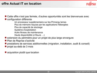 offre Actual IT en location Copyright 2009 FUJITSU LIMITED Cette offre n’est pas fermée, d’autres opportunités sont les bienvenues avec  configuration différente  Un processeur supplémentaire sur les Primergy lames Plus de mémoire requise par les applications hébergées Plus de capacité de stockage Système d’exploitation  Autre Niveau de maintenance Haute disponibilité (x10sure …) extension du périmètre pour un projet de plus large envergure Plan de Reprise d’activité  prestations de services additionnelles (migration, installation, audit & conseil)  projet au-delà de 3 mois acquisition plutôt que location 