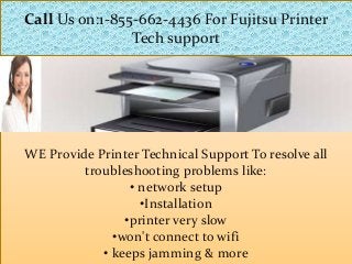 WE Provide Printer Technical Support To resolve all
troubleshooting problems like:
• network setup
•Installation
•printer very slow
•won't connect to wifi
• keeps jamming & more
Call Us on:1-855-662-4436 For Fujitsu Printer
Tech support
 