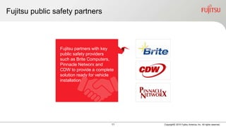 11 Copyright© 2015 Fujitsu America, Inc. All rights reserved.
Fujitsu public safety partners
Fujitsu partners with key
public safety providers
such as Brite Computers,
Pinnacle Networx and
CDW to provide a complete
solution ready for vehicle
installation
 