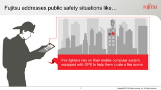 1 Copyright© 2015 Fujitsu America, Inc. All rights reserved.
Fujitsu addresses public safety situations like…
Fire fighters rely on their mobile computer system
equipped with GPS to help them locate a fire scene
 