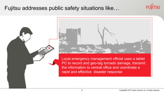 2 Copyright© 2015 Fujitsu America, Inc. All rights reserved.
Fujitsu addresses public safety situations like…
Local emergency management official uses a tablet
PC to record and geo-tag tornado damage, transmit
the information to central office and coordinate a
rapid and effective disaster response
 