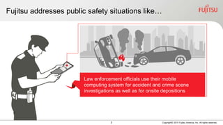 3 Copyright© 2015 Fujitsu America, Inc. All rights reserved.
Fujitsu addresses public safety situations like…
Law enforcement officials use their mobile
computing system for accident and crime scene
investigations as well as for onsite depositions
 