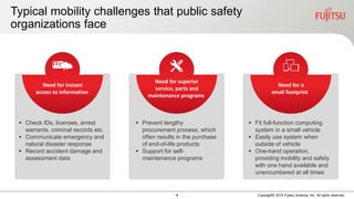 4 Copyright© 2015 Fujitsu America, Inc. All rights reserved.
Typical mobility challenges that public safety
organizations face
Need for instant
access to information
 Check IDs, licenses, arrest
warrants, criminal records etc.
 Communicate emergency and
natural disaster response
 Record accident damage and
assessment data
Need for a
small footprint
 Fit full-function computing
system in a small vehicle
 Easily use system when
outside of vehicle
 One-hand operation,
providing mobility and safety
with one hand available and
unencumbered at all times
Need for superior
service, parts and
maintenance programs
 Prevent lengthy
procurement process, which
often results in the purchase
of end-of-life products
 Support for self-
maintenance programs
 