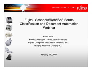 Fujitsu Scanners/ReadSoft Forms
Classification and Document Automation
                 Webinar

                     Kevin Neal
      Product Manager – Production Scanners
     Fujitsu Computer Products of America, Inc.
            Imaging Products Group (IPG)



                  January 17, 2007
 