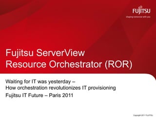 Fujitsu ServerView
Resource Orchestrator (ROR)
Waiting for IT was yesterday –
How orchestration revolutionizes IT provisioning
Fujitsu IT Future – Paris 2011


                               0                   Copyright 2011 FUJITSU
 