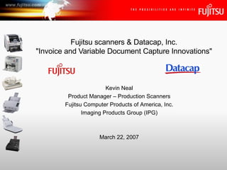 Fujitsu scanners & Datacap, Inc. &quot;Invoice and Variable Document Capture Innovations&quot; Kevin Neal Product Manager – Production Scanners Fujitsu Computer Products of America, Inc. Imaging Products Group (IPG) March 22, 2007 