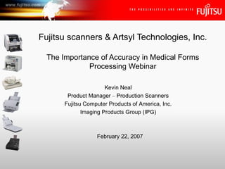 Fujitsu scanners & Artsyl Technologies, Inc. The Importance of Accuracy in Medical Forms Processing Webinar Kevin Neal Product Manager  –  Production Scanners Fujitsu Computer Products of America, Inc. Imaging Products Group (IPG) February 22, 2007 
