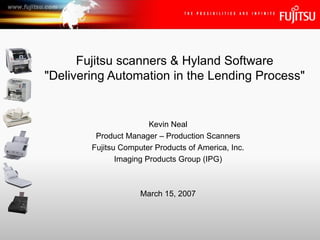 Fujitsu scanners & Hyland Software &quot;Delivering Automation in the Lending Process&quot; Kevin Neal Product Manager – Production Scanners Fujitsu Computer Products of America, Inc. Imaging Products Group (IPG) March 15, 2007 