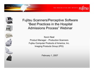 Fujitsu Scanners/Perceptive Software
    “Best Practices in the Hospital
    Admissions Process” Webinar

                    Kevin Neal
     Product Manager – Production Scanners
    Fujitsu Computer Products of America, Inc.
           Imaging Products Group (IPG)



                 February 1, 2007
 