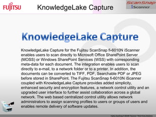 KnowledgeLake Capture KnowledgeLake Capture for the Fujitsu ScanSnap fi-6010N iScanner enables users to scan directly to Microsoft Office SharePoint Server (MOSS) or Windows SharePoint Services (WSS) with corresponding meta-data for each document. The integration enables users to scan directly to e-mail, to a network folder or to a printer. In addition, the documents can be converted to TIFF, PDF, Searchable PDF or JPEG before stored in SharePoint. The Fujitsu ScanSnap fi-6010N iScanner coupled with KnowledgeLake Capture provides added simplicity, enhanced security and encryption features, a network control utility and an upgraded user interface to further assist collaboration across a global network. The web based centralized control utility allows network administrators to assign scanning profiles to users or groups of users and enables remote delivery of software updates. 