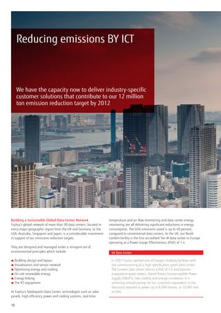 Reducing emissions BY ICT



     We have the capacity now to deliver industry-specific
     customer solutions that contribute to our 12 million
     ton emission reduction target by 2012




Building a Sustainable Global Data Center Network                   temperature and air flow monitoring and data center energy
Fujitsu’s global network of more than 90 data centers, located in   monitoring are all delivering significant reductions in energy
every major geographic region from the UK and Germany, to the       consumption. The GHG emissions saved is up to 40 percent,
USA, Australia, Singapore and Japan, is a considerable investment   compared to conventional data centers. In the UK, our North
in support of our emissions reduction targets.                      London facility is the first accredited Tier III data center in Europe
                                                                    operating at a Power Usage Effectiveness (PUE) of 1.4.
They are designed and managed under a stringent set of
environmental principles which include:                               UK Data Center

■  uilding design and layout
   B                                                                  In 2007 Fujitsu opened one of Europe’s leading facilities with
■  isualization and sensor network
   V                                                                  the commissioning of a high specification green data center.
■  ptimizing energy and cooling
   O                                                                  The London data center returns a PUE of 1.4 and features
■  n-site renewable energy
   O                                                                  evaporative water towers, Diesel Rotary Uninterruptible Power
■ Energy linking                                                     Supply (DRUPS), free cooling and energy simulation. It is
■  he ICT equipment
   T                                                                  achieving annual savings for our customers equivalent to the
                                                                      electricity required to power up to 6,000 homes, or 10,000 tons
At Fujitsu’s Tatebayashi Data Center, technologies such as solar      of GHG.
panels, high efficiency power and cooling systems, real-time

10
 
